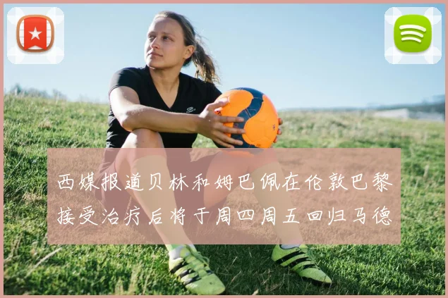 西媒报道贝林和姆巴佩在伦敦巴黎接受治疗后将于周四周五回归马德里