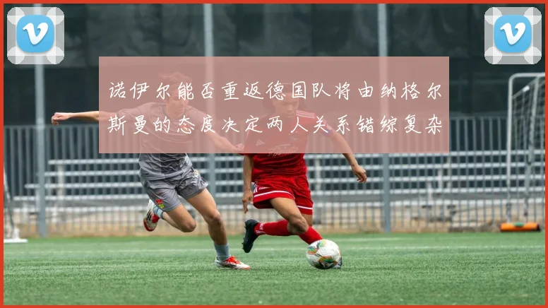 诺伊尔能否重返德国队将由纳格尔斯曼的态度决定两人关系错综复杂