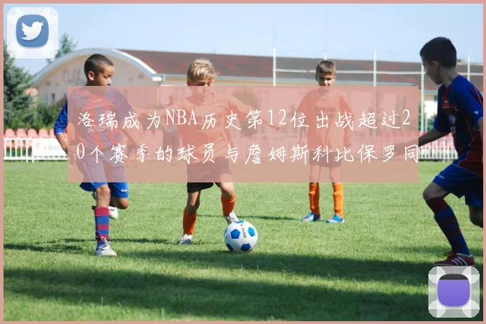 洛瑞成为NBA历史第12位出战超过20个赛季的球员与詹姆斯科比保罗同列