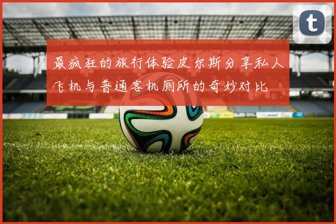 最疯狂的旅行体验皮尔斯分享私人飞机与普通客机厕所的奇妙对比