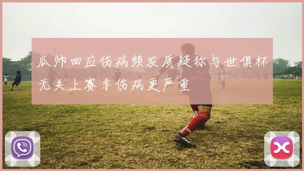 瓜帅回应伤病频发质疑称与世俱杯无关上赛季伤病更严重