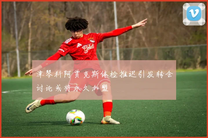 津琴科阿贾克斯体检推迟引发转会讨论或将永久加盟