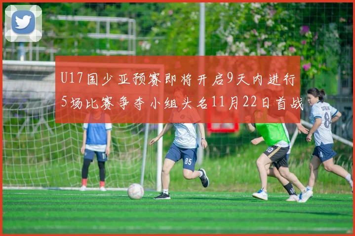 U17国少亚预赛即将开启9天内进行5场比赛争夺小组头名11月22日首战巴林