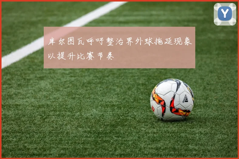 库尔图瓦呼吁整治界外球拖延现象以提升比赛节奏