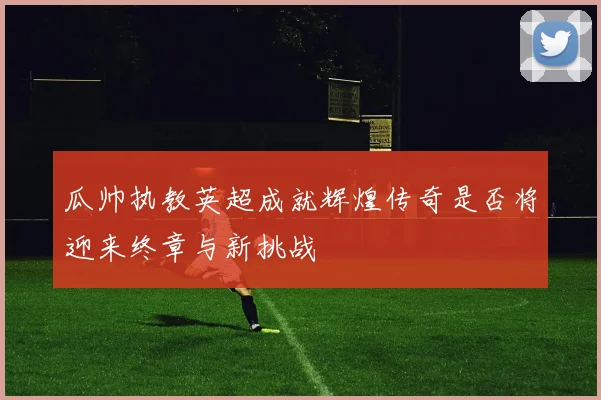 瓜帅执教英超成就辉煌传奇是否将迎来终章与新挑战