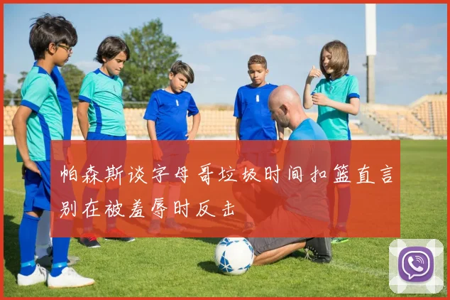 帕森斯谈字母哥垃圾时间扣篮直言别在被羞辱时反击
