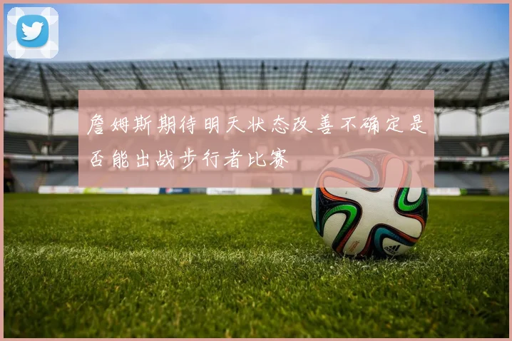 詹姆斯期待明天状态改善不确定是否能出战步行者比赛