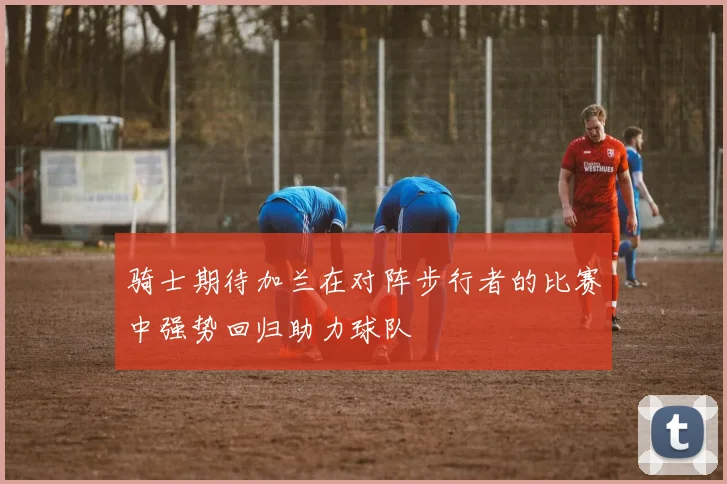 骑士期待加兰在对阵步行者的比赛中强势回归助力球队