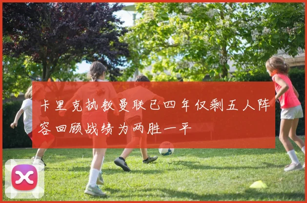 卡里克执教曼联已四年仅剩五人阵容回顾战绩为两胜一平