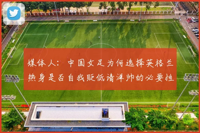 媒体人：中国女足为何选择英格兰热身是否自我贬低请洋帅的必要性何在