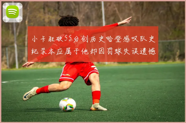 小卡狂砍55分创历史哈登感叹队史纪录本应属于他却因罚球失误遗憾错失