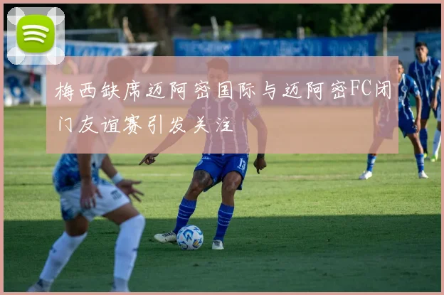梅西缺席迈阿密国际与迈阿密FC闭门友谊赛引发关注