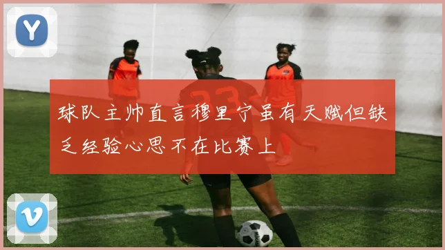 球队主帅直言穆里宁虽有天赋但缺乏经验心思不在比赛上
