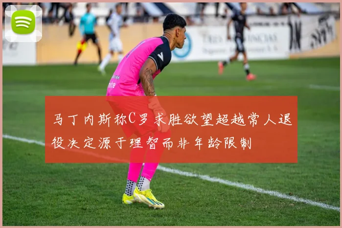 马丁内斯称C罗求胜欲望超越常人退役决定源于理智而非年龄限制