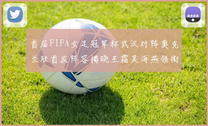 首届FIFA女足冠军杯武汉对阵奥克兰联首发阵容揭晓王霜吴海燕领衔出战