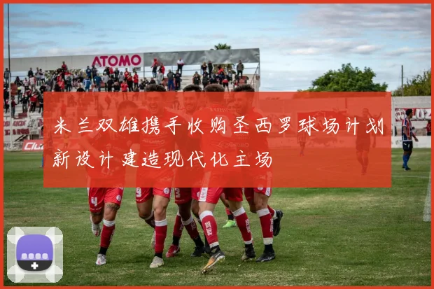 米兰双雄携手收购圣西罗球场计划新设计建造现代化主场