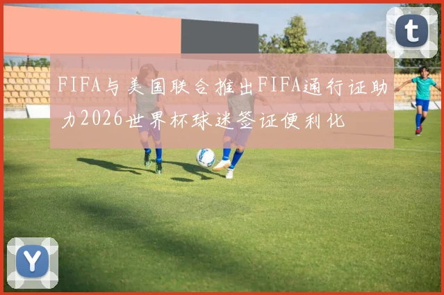FIFA与美国联合推出FIFA通行证助力2026世界杯球迷签证便利化