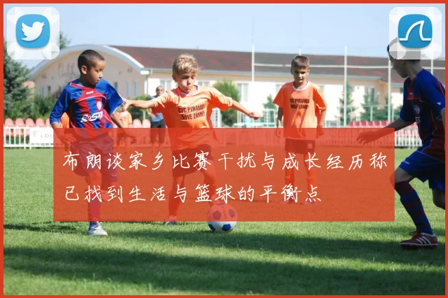 布朗谈家乡比赛干扰与成长经历称已找到生活与篮球的平衡点