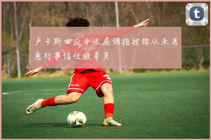 卢卡斯回应非法雇佣指控称从未恶意行事信任被辜负