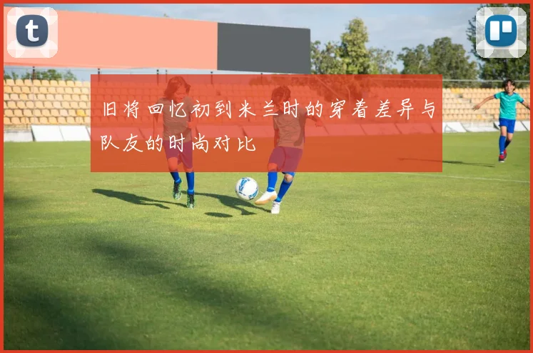 旧将回忆初到米兰时的穿着差异与队友的时尚对比