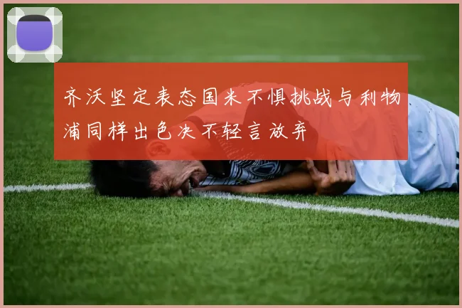 齐沃坚定表态国米不惧挑战与利物浦同样出色决不轻言放弃