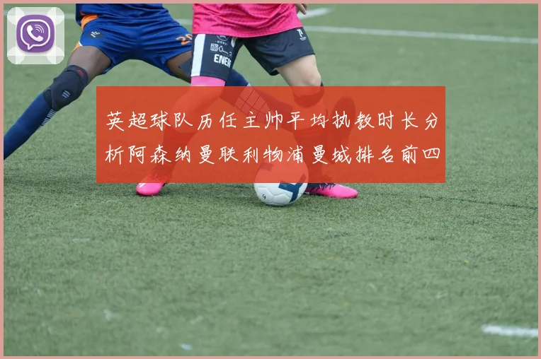 英超球队历任主帅平均执教时长分析阿森纳曼联利物浦曼城排名前四