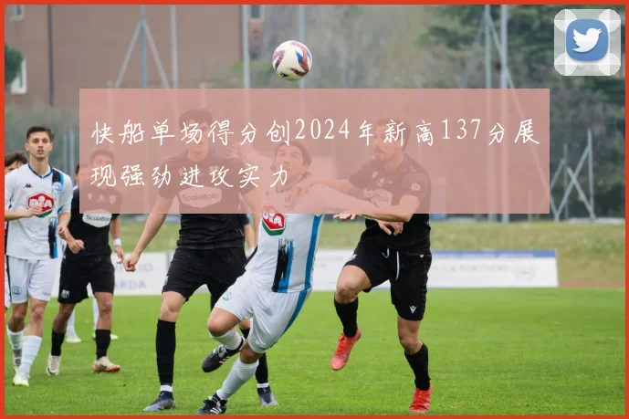 快船单场得分创2024年新高137分展现强劲进攻实力